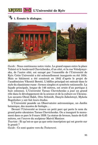 95
LEÇONS L’Université de Kyiv5–6
1. Écoute le dialogue.
Guide : Nous continuons notre visite. Le grand espace entre la place
Tolstoï et le boulevard Chevtchenko, d’un côté, et la rue Volodymyr-
ska, de l’autre côté, est occupé par l’ensemble de l’Université de
Kyiv. Cette Université a été solennellement inaugurée en été 1834.
Mais ce bâtiment a été construit en 1842 d’après le projet de
l’académicien Vikentiï Beretti. L’édifice principal est exécuté dans le
style du classicisme russe : formes simples et symétrie rationnelle. La
façade principale, longue de 146 mètres, est ornée d’un portique à
huit colonnes. L’Université Tarass Chevtchenko a joué un grand
rôle dans le développement de la science et de la culture en Ukraine.
Les savants Olexiï Bakh, Otto Schmidt, Danylo Zabolotnyï, Mykola
Bogoliubov y ont fait leurs études.
L’Université possède un Observatoire astronomique, un Jardin
botanique, des musées de biologie... .
Devant l’Université se trouve un petit parc qui porte le nom du
grand poète ukrainien Tarass Chevtchenko. On a inauguré le monu-
ment dans ce parc le 9 mars 1939. La statue de bronze, haute de 6,45
mètres, est l’œuvre du sculpteur Matviï Manizer.
Touriste : Et qu’est-ce que ça que cette inscription qui est gravée sur
le granit ?
Guide : Ce sont quatre vers du Testament.
 
