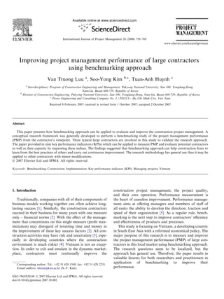 Available online at www.sciencedirect.com
                                                                                                                               INTERNATIONAL JOURNAL OF


                                                                                                                               PROJECT
                                                                                                                               MANAGEMENT
                                        International Journal of Project Management 26 (2008) 758–769
                                                                                                                   www.elsevier.com/locate/ijproman




      Improving project management performance of large contractors
                       using benchmarking approach
                             Van Truong Luu a, Soo-Yong Kim                          b,*
                                                                                           , Tuan-Anh Huynh                c

             a
               Interdisciplinary Program of Construction Engineering and Management, Pukyong National University, San 100, Yongdang-Dong,
                                                         Nam-Gu, Busan 608-739, Republic of Korea
       b
           Division of Construction Engineering, Pukyong National University, San 100, Yongdang-Dong, Nam-Gu, Busan 608-739, Republic of Korea
                                 c
                                   Power Engineering and Consulting Company No. 3 (PECC3), Ho Chi Minh City, Viet Nam

                              Received 8 February 2007; received in revised form 1 October 2007; accepted 2 October 2007




Abstract

   This paper presents how benchmarking approach can be applied to evaluate and improve the construction project management. A
conceptual research framework was generally developed to perform a benchmarking study of the project management performance
(PMP) from the contractor’s viewpoint. Three typical large contractors are involved in this study to validate the research approach.
The paper provided in nine key performance indicators (KPIs) which can be applied to measure PMP and evaluate potential contractors
as well as their capacity by requesting these indices. The ﬁndings suggested that benchmarking approach can help construction ﬁrms to
learn from the best practices of others and carry out continuous improvement. The research methodology has general use thus it may be
applied to other contractors with minor modiﬁcations.
Ó 2007 Elsevier Ltd and IPMA. All rights reserved.

Keywords: Benchmarking; Construction; Implementation; Key performance indicator (KPI); Managing projects; Vietnam




1. Introduction                                                               construction project management, the project quality,
                                                                              and their own operation. Performance measurement is
   Traditionally, companies with all of their components of                   the heart of ceaseless improvement. Performance manage-
business models working together can often achieve long-                      ment aims at oﬀering managers and members of staﬀ of
lasting success [1]. Similarly, the construction contractors                  all ranks the ability to develop the direction, traction and
succeed in their business for many years with one measure                     speed of their organization [5]. As a regular rule, bench-
only – ﬁnancial norms [2]. With the eﬀect of the manage-                      marking is the next step to improve contractors’ eﬃciency
ment that concentrates on this single measure (proﬁt max-                     and eﬀectiveness of products and processes.
imization) may disregard of investing time and money in                          This study is focusing on Vietnam, a developing country
the improvement of these key success factors [2]. All con-                    in South East Asia with a reformed economical policy. The
struction activities may have risk and uncertainty [3], espe-                 major purpose of this research is to measure and improve
cially in developing countries where the construction                         the project management performance (PMP) of large con-
environment is much riskier [4]. Vietnam is not an excep-                     tractors in this local market using benchmarking approach.
tion. In order to exit and emulate in the dynamic market-                     The research questions seem to be localized, but the
place, contractors must continually improve the                               approach has general use. Therefore, the paper results in
                                                                              valuable lessons for both researchers and practitioners in
 *
     Corresponding author. Tel.: +82 51 620 1548; fax: +82 51 628 2231.
                                                                              application of benchmarking to improve their
     E-mail address: kims@pknu.ac.kr (S.-Y. Kim).                             performance.

0263-7863/$30.00 Ó 2007 Elsevier Ltd and IPMA. All rights reserved.
doi:10.1016/j.ijproman.2007.10.002
 