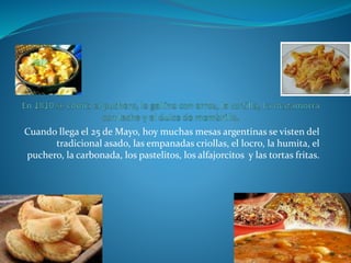 Cuando llega el 25 de Mayo, hoy muchas mesas argentinas se visten del
tradicional asado, las empanadas criollas, el locro, la humita, el
puchero, la carbonada, los pastelitos, los alfajorcitos y las tortas fritas.
 