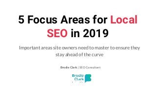 5 Focus Areas for Local
SEO in 2019
Important areas site owners need to master to ensure they
stay ahead of the curve
Brodie Clark | SEO Consultant
 
