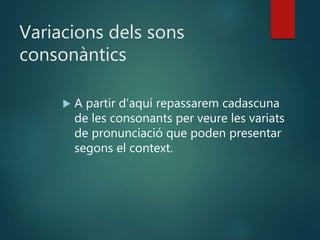 Variacions dels sons
consonàntics
 A partir d’aquí repassarem cadascuna
de les consonants per veure les variats
de pronunciació que poden presentar
segons el context.
 
