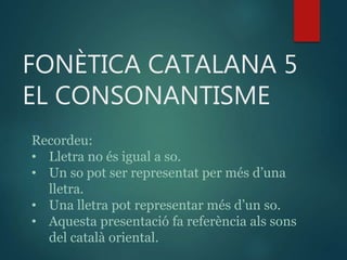 FONÈTICA CATALANA 5
EL CONSONANTISME
Recordeu:
• Lletra no és igual a so.
• Un so pot ser representat per més d’una
lletra.
• Una lletra pot representar més d’un so.
• Aquesta presentació fa referència als sons
del ٲà oriental.
 