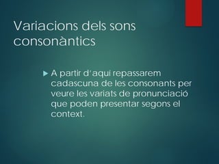 Variacions dels sons
consonàntics
 A partir d’aquí repassarem
cadascuna de les consonants per
veure les variats de pronunciació
que poden presentar segons el
context.
 