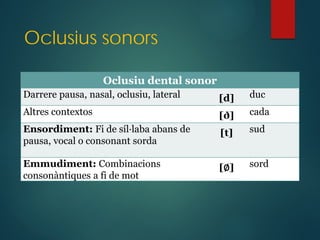 Oclusius sonors
Oclusiu dental sonor
Darrere pausa, nasal, oclusiu, lateral [d] duc
Altres contextos [ð] cada
Ensordiment: Fi de síl·laba abans de
pausa, vocal o consonant sorda
[t] sud
Emmudiment: Combinacions
consonàntiques a fi de mot
[∅] sord
 