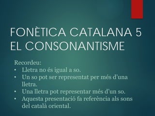 FONÈTICA CATALANA 5
EL CONSONANTISME
Recordeu:
• Lletra no és igual a so.
• Un so pot ser representat per més d’una
lletra.
• Una lletra pot representar més d’un so.
• Aquesta presentació fa referència als sons
del ٲà oriental.
 