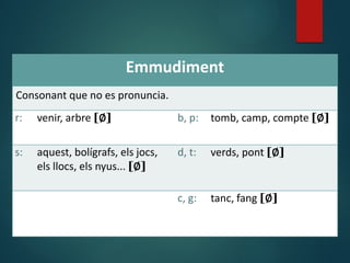 Emmudiment
Consonant que no es pronuncia.
r: venir, arbre [∅] b, p: tomb, camp, compte [∅]
s: aquest, bolígrafs, els jocs,
els llocs, els nyus... [∅]
d, t: verds, pont [∅]
c, g: tanc, fang [∅]
 