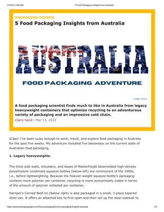 3/14/23, 8:06 AM 5 Food Packaging Insights from Australia
https://www.packagingdigest.com/food-packaging/5-food-packaging-insights-australia 1/5
G’day! I’ve been lucky enough to work, travel, and explore food packaging in Australia
for the past five weeks. My adventure revealed five takeaways on the current state of
Australian food packaging.
1. Legacy heavyweights.
The thick side walls, shoulders, and bases of MasterFoods blowmolded high-density
polyethylene condiment squeeze bottles (below left) are reminiscent of the 1990s,
i.e., before lightweighting. Because the heavier-weight squeeze-bottle’s packaging
contains more polymer per container, recycling is more economically viable in terms
of the amount of polymer collected per container.
Hamper's Corned Beef tin (below right) is also packaged in a small, 3-piece tapered
steel can. It offers an attached key to first open and then roll up the steel sidewall to
PACKAGING DESIGN
A food packaging scientist finds much to like in Australia from legacy
heavyweight containers that optimize recycling to an adventurous
variety of packaging and an impressive cold chain.
Claire Sand | Mar 13, 2023
5 Food Packaging Insights from Australia
 