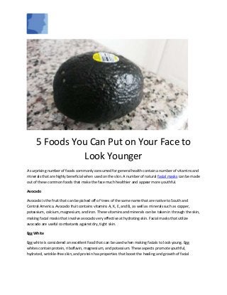 5 Foods You Can Put on Your Face to
Look Younger
A surprising number of foods commonly consumed for general health contain a number of vitamins and
minerals that are highly beneficial when used on the skin. A number of natural facial masks can be made
out of these common foods that make the face much healthier and appear more youthful.
Avocado
Avocado is the fruit that can be picked off of trees of the same name that are native to South and
Central America. Avocado fruit contains vitamins A, K, E, and B, as well as minerals such as copper,
potassium, calcium, magnesium, and iron. These vitamins and minerals can be taken in through the skin,
making facial masks that involve avocado very effective at hydrating skin. Facial masks that utilize
avocado are useful combatants against dry, tight skin.
Egg White
Egg white is considered an excellent food that can be used when making facials to look young. Egg
whites contain protein, riboflavin, magnesium, and potassium. These aspects promote youthful,
hydrated, wrinkle-free skin, and protein has properties that boost the healing and growth of facial
 
