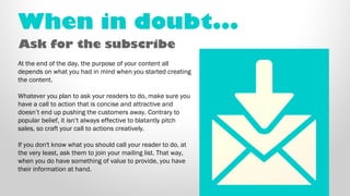 When in doubt... 
Ask for the subscribe 
At the end of the day, the purpose of your content all 
depends on what you had i...