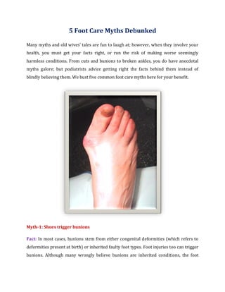 5 Foot Care Myths Debunked
Many myths and old wives’ tales are fun to laugh at; however, when they involve your
health, you must get your facts right, or run the risk of making worse seemingly
harmless conditions. From cuts and bunions to broken ankles, you do have anecdotal
myths galore; but podiatrists advice getting right the facts behind them instead of
blindly believing them. We bust five common foot care myths here for your benefit.
Myth-1: Shoes trigger bunions
Fact: In most cases, bunions stem from either congenital deformities (which refers to
deformities present at birth) or inherited faulty foot types. Foot injuries too can trigger
bunions. Although many wrongly believe bunions are inherited conditions, the foot
 