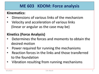 ME 603 KDOM: Force analysis
9/5/2019 D.N. Manik 1
Kinematics:
• Dimensions of various links of the mechanism
• Velocity and acceleration of various links
(linear or angular as the case may be)
Kinetics (Force Analysis)
• Determines the forces and moments to obtain the
desired motion
• Power required for running the mechanisms
• Reaction forces in the links and those transferred
to the foundation
• Vibration resulting from running mechanisms
 