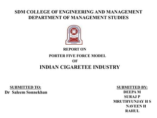 SDM COLLEGE OF ENGINEERING AND MANAGEMENT
DEPARTMENT OF MANAGEMENT STUDIES
REPORT ON
PORTER FIVE FORCE MODEL
OF
INDIAN CIGARETEE INDUSTRY
SUBMITTED TO:
Dr Saleem Sonnekhan
SUBMITTED BY:
DEEPA M
SURAJ P
MRUTHYUNJAY H S
NAVEEN H
RAHUL
 