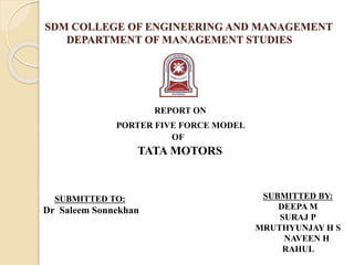 SDM COLLEGE OF ENGINEERING AND MANAGEMENT
DEPARTMENT OF MANAGEMENT STUDIES
REPORT ON
PORTER FIVE FORCE MODEL
OF
TATA MOTORS
SUBMITTED TO:
Dr Saleem Sonnekhan
SUBMITTED BY:
DEEPA M
SURAJ P
MRUTHYUNJAY H S
NAVEEN H
RAHUL
 