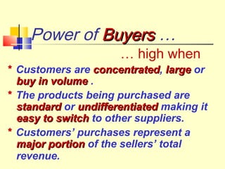 Power of BuyersBuyers …
… high when
* Customers are concentratedconcentrated, largelarge or
buy in volumebuy in volume .
* The products being purchased are
standardstandard or undifferentiatedundifferentiated making it
easy to switcheasy to switch to other suppliers.
* Customers’ purchases represent a
major portionmajor portion of the sellers’ total
revenue.
 