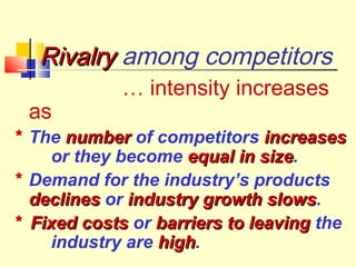 Rivalry among competitors
as

… intensity increases

* The number of competitors increases
or they become equal in size.
size
* Demand for the industry’s products
declines or industry growth slows.
slows
* Fixed costs or barriers to leaving the
industry are high.
high

 
