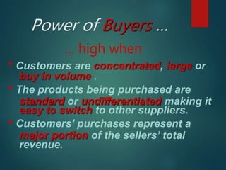 Power of Buyers …
… high when
* Customers are concentrated, large or
buy in volume .
* The products being purchased are
standard or undifferentiated making it
easy to switch to other suppliers.
* Customers’ purchases represent a
major portion of the sellers’ total
revenue.
 