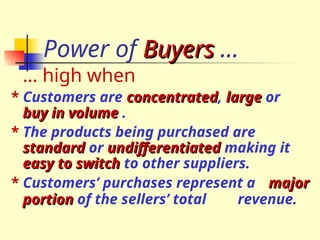Power of Buyers
Buyers …
… high when
* Customers are concentrated
concentrated, large
large or
buy in volume
buy in volume .
* The products being purchased are
standard
standard or undifferentiated
undifferentiated making it
easy to switch
easy to switch to other suppliers.
* Customers’ purchases represent a major
major
portion
portion of the sellers’ total revenue.
 