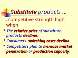 Substitute
Substitute products …
… competitive strength high
when
* The relative price
relative price of substitute
products declines
declines .
* Consumers’ switching costs decline
switching costs decline.
* Competitors plan to increase market
increase market
penetration
penetration or production capacity
production capacity.
 