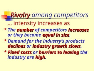 Rivalry
Rivalry among competitors
… intensity increases as
* The number
number of competitors increases
increases
or they become equal in size
equal in size.
* Demand for the industry’s products
declines
declines or industry growth slows
industry growth slows.
* Fixed costs
Fixed costs or barriers to leaving
barriers to leaving the
industry are high
high.
 