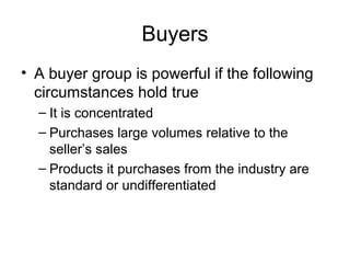 Buyers
• A buyer group is powerful if the following
circumstances hold true
– It is concentrated
– Purchases large volumes relative to the
seller’s sales
– Products it purchases from the industry are
standard or undifferentiated
 