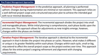Five Project Management Approaches
Predictive Project Management: In the predictive approach, all planning is performed
upfront. Changes during implementation are minimal or non-existent. This approach relies on
a well-defined project scope and a structured execution plan to achieve the intended goal
with no or minimal deviations.
Iterative Project Management: The iterative approach is identical to the incremental
approach in that it divides the project into phases or cycles. However, what makes it different
or unique is its greater flexibility within each phase. Changes within each cycle, small or big,
may extend to affect the overall project scope as the project evolves over time. This approach
allows for the entire project’s ongoing refinement and alignment with changing
requirements.
Incremental Project Management: The incremental approach divides the project into small
and manageable phases. While initial planning is comprehensive, each phase builds upon the
previous one. This approach allows for adjustments as new insights emerge, however,
changes within the phases are limited.
 