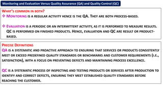 Monitoring and Evaluation Versus Quality Assurance (QA) and Quality Control (QC)
WHAT’S COMMON IN BOTH?
 MONITORING IS A REGULAR ACTIVITY HENCE IS THE QA. THEY ARE BOTH PROCESS-BASED.
 EVALUATION IS A PERIODIC OR AN INTERMITTENT ACTIVITY, AS IT IS PERFORMED TO MEASURE RESULTS.
QC IS PERFORMED ON FINISHED PRODUCTS. HENCE, EVALUATION AND QC ARE RESULT OR PRODUCT-
BASED.
PRECISE DEFINITIONS
QA IS A SYSTEMATIC AND PROACTIVE APPROACH TO ENSURING THAT SERVICES OR PRODUCTS CONSISTENTLY
MEET OR EXCEED PREDEFINED QUALITY STANDARDS OR BENCHMARKS AND CUSTOMER REQUIREMENTS (I.E.,
SATISFACTION), WITH A FOCUS ON PREVENTING DEFECTS AND MAINTAINING PROCESS EXCELLENCE.
QC IS A SYSTEMATIC PROCESS OF INSPECTING AND TESTING PRODUCTS OR SERVICES AFTER PRODUCTION TO
IDENTIFY AND CORRECT DEFECTS, ENSURING THEY MEET ESTABLISHED QUALITY STANDARDS BEFORE
REACHING THE CUSTOMER.
 