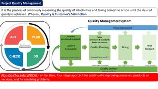 Project Quality Management
Plan-Do-Check-Act (PDCA) is an iterative, four-stage approach for continually improving processes, products or
services, and for resolving problems.
It is the process of continually measuring the quality of all activities and taking corrective action until the desired
quality is achieved. Whereas, Quality is Customer’s Satisfaction.
 