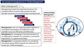 The concept of management as in “Project Management”
Management entails five important functions, the
combined effect of which helps achieve the best
possible outcomes (or envisioned goal and objectives).
Management is the act of getting people together to
accomplish desired goals and objectives using
available resources efficiently and effectively.
What is Management?
Management (or managing) is the administration of
an organization, whether it is a business, a non-profit
organization, or a government body.
Management is a purposive activity. It is something
that directs group efforts towards the attainment of
certain pre - determined goals.
Planning
Organizing
Leading
Directing
Controlling
Understanding
Management
Management is a
process of
planning,
decision-making,
organizing,
leading, and
controlling
human, financial,
physical and
information
resources of an
organization to
reach its goal
purposefully.
 