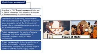 According to PMI, “Project management is the use
of specific knowledge, skills, tools and techniques
to deliver something of value to people.”
Project management is the practice of applying
knowledge, skills, tools, and techniques to
complete a project according to specific
requirements.
What is Project Management?
The construction of a building, the relief effort
after a natural disaster, the expansion of sales into
a new geographic market, the development of
software for an improved business process - these
are all examples of projects.
[https://www.pmi.org/about/learn-about-pmi/what-is-project-management]
Project management is defined as a collection of
proven techniques for proposing, planning,
implementing, managing, and evaluating projects,
combined with the art of managing people.
People at Work!
 