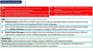 World View of Projects
World Bank: [https://projects.worldbank.org/en/projects-operations/products-and-services/brief/projectcycle]
Project cycle is the framework used to design, prepare, implement, and supervise projects
PMI: [https://www.pmi.org/about/learn-about-pmi/what-is-project-management]
1) Project Management Drives Change
PMI: [https://www.pmi.org/learning/library/global-project-management-framework-6863]
1) Global projects involve team members from various cultures and organizations, spread in locations across
countries and time zones, and speaking different native languages
4) Through projects change is realized and value is
delivered
2) We live in the project economy
3) Projects are the driving force behind how work is done
5) Project management is a strategic
organizational competence and career path
2) Each of these dimensions can contribute to the success of the team and the quality of project deliverables,
while adding challenges to project and program managers, PMOs, and the team members
3) Global Project Managers must be ready to face the challenges of cross-cultural communication, different
organizations, skewed time zones, multiple languages, and collaboration across locations
World Bank projects consist of six stages: (1) Identification, (2) Preparation, (3) Appraisal, (4) Negotiation /
Approval, (5) Implementation/Support, and (6) Completion / Evaluation
 