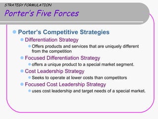 STRATEGY FORMULATION Porter’s Five Forces Porter’s Competitive Strategies  Differentiation Strategy  Offers products and services that are uniquely different from the competition Focused Differentiation Strategy offers a unique product to a special market segment.  Cost Leadership Strategy Seeks to operate at lower costs than competitors Focused Cost Leadership Strategy uses cost leadership and target needs of a special market.  