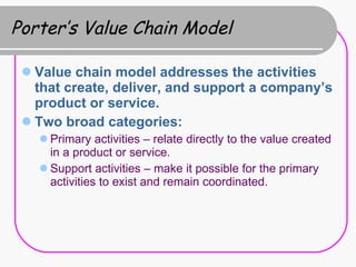 Porter’s Value Chain Model Value chain model addresses the activities that create, deliver, and support a company’s product or service. Two broad categories: Primary activities – relate directly to the value created in a product or service. Support activities – make it possible for the primary activities to exist and remain coordinated. 