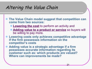 Altering the Value Chain The Value Chain model suggest that competition can come from two sources: Lowering the cost  to perform an activity and  Adding value to a product or service  so buyers will be willing to pay more. Lowering costs only achieves competitive advantage if the firm possesses information on the competitor’s costs Adding value is a strategic advantage if a firm possesses accurate information regarding its customer such as: which products are valued? Where can improvements be made? 