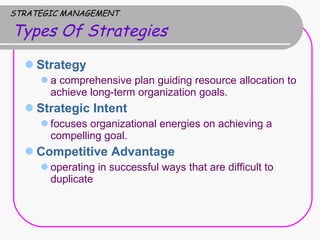 STRATEGIC MANAGEMENT   Types Of Strategies Strategy  a comprehensive plan guiding resource allocation to achieve long-term organization goals.  Strategic Intent  focuses organizational energies on achieving a compelling goal.  Competitive Advantage operating in successful ways that are difficult to duplicate 