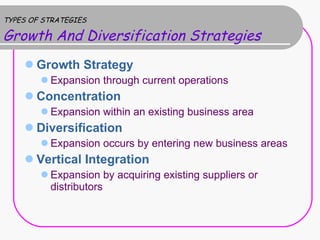 TYPES OF STRATEGIES Growth And Diversification Strategies Growth Strategy Expansion through current operations Concentration Expansion within an existing business area Diversification Expansion occurs by entering new business areas Vertical Integration Expansion by acquiring existing suppliers or distributors  