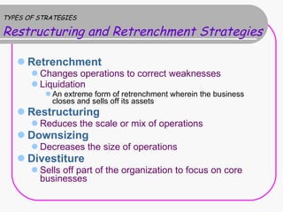 TYPES OF STRATEGIES Restructuring and Retrenchment Strategies   Retrenchment Changes operations to correct weaknesses Liquidation An extreme form of retrenchment wherein the business closes and sells off its assets Restructuring Reduces the scale or mix of operations Downsizing Decreases the size of operations Divestiture Sells off part of the organization to focus on core businesses 