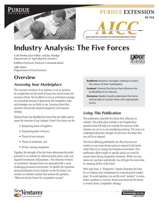 PURDUE EXTENSION
EC-722
Industry Analysis: The Five Forces
Cole Ehmke, Joan Fulton, and Jay Akridge
Department of Agricultural Economics
Kathleen Erickson, Erickson Communications
Sally Linton
Department of Food Science
Overview
Assessing Your Marketplace
The economic structure of an industry is not an accident.
Its complexities are the result of long-term social trends and
economic forces. But its effects on you as a business manager
are immediate because it determines the competitive rules
and strategies you are likely to use. Learning about that
structure will provide essential insight for your business
strategy.
Michael Porter has identified five forces that are widely used to
assess the structure of any industry. Porter’s five forces are the:
• Bargaining power of suppliers,
• Bargaining power of buyers,
• Threat of new entrants,
• Threat of substitutes, and
• Rivalry among competitors.
Together, the strength of the five forces determines the profit
potential in an industry by influencing the prices, costs, and
required investments of businesses—the elements of return
on investment. Stronger forces are associated with a more
challenging business environment. To identify the important
structural features of your industry via the five forces, you
conduct an industry analysis that answers the question,
“What are the key factors for competitive success?”
Using This Publication
This publication describes five forces that influence an
industry. The publication includes a set of application
questions that will help you evaluate the structure of the
industry you are in or are considering entering. The more you
understand about the strength of each force, the better able
you will be to respond.
The forces affecting profitability are often beyond your
control, so you must choose tactics to respond to the forces
rather than try to change the business environment. This
publication offers insight on specific tactics you need for
success when facing competitive situations. While you may
assess any one force individually, you will gain the most value
by assessing all five of the forces
With each force, a “Perspective” feature illustrates the force
for an Indiana wine entrepreneur by evaluating that market-
place. To avoid repetition, we use the word “product” to mean
either a product or a service. Read more about the five forces
in Porter’s book, Competitive Strategy.
Audience: Business managers seeking to assess
the nature of their marketplace
Content: Presents five forces that influence the
profitability of an industry
Outcome: Reader should understand the forces
and be able to counter them with appropriate
tactics
 