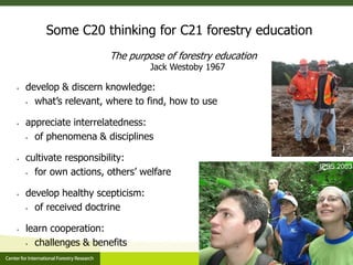 Some C20 thinking for C21 forestry education
The purpose of forestry education
Jack Westoby 1967
 develop & discern knowledge:
 what’s relevant, where to find, how to use
 appreciate interrelatedness:
 of phenomena & disciplines
 cultivate responsibility:
 for own actions, others’ welfare
 develop healthy scepticism:
 of received doctrine
 learn cooperation:
 challenges & benefits
IFSS 2003
 