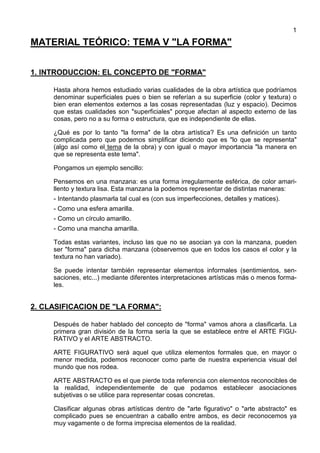 1
MATERIAL TEÓRICO: TEMA V "LA FORMA"
1. INTRODUCCION: EL CONCEPTO DE "FORMA"
Hasta ahora hemos estudiado varias cualidades de la obra artística que podríamos
denominar superficiales pues o bien se referían a su superficie (color y textura) o
bien eran elementos externos a las cosas representadas (luz y espacio). Decimos
que estas cualidades son "superficiales" porque afectan al aspecto externo de las
cosas, pero no a su forma o estructura, que es independiente de ellas.
¿Qué es por lo tanto "la forma" de la obra artística? Es una definición un tanto
complicada pero que podemos simplificar diciendo que es "lo que se representa"
(algo así como el tema de la obra) y con igual o mayor importancia "la manera en
que se representa este tema".
Pongamos un ejemplo sencillo:
Pensemos en una manzana: es una forma irregularmente esférica, de color amari-
llento y textura lisa. Esta manzana la podemos representar de distintas maneras:
- Intentando plasmarla tal cual es (con sus imperfecciones, detalles y matices).
- Como una esfera amarilla.
- Como un círculo amarillo.
- Como una mancha amarilla.
Todas estas variantes, incluso las que no se asocian ya con la manzana, pueden
ser "forma" para dicha manzana (observemos que en todos los casos el color y la
textura no han variado).
Se puede intentar también representar elementos informales (sentimientos, sen-
saciones, etc...) mediante diferentes interpretaciones artísticas más o menos forma-
les.
2. CLASIFICACION DE "LA FORMA":
Después de haber hablado del concepto de "forma" vamos ahora a clasificarla. La
primera gran división de la forma sería la que se establece entre el ARTE FIGU-
RATIVO y el ARTE ABSTRACTO.
ARTE FIGURATIVO será aquel que utiliza elementos formales que, en mayor o
menor medida, podemos reconocer como parte de nuestra experiencia visual del
mundo que nos rodea.
ARTE ABSTRACTO es el que pierde toda referencia con elementos reconocibles de
la realidad, independientemente de que podamos establecer asociaciones
subjetivas o se utilice para representar cosas concretas.
Clasificar algunas obras artísticas dentro de "arte figurativo" o "arte abstracto" es
complicado pues se encuentran a caballo entre ambos, es decir reconocemos ya
muy vagamente o de forma imprecisa elementos de la realidad.
 