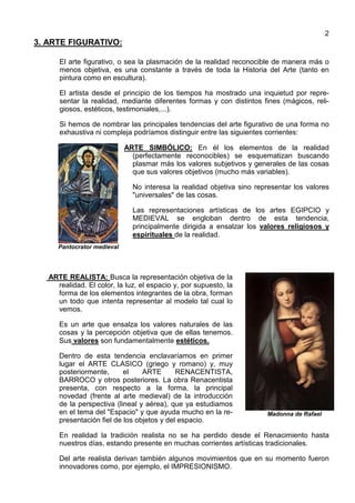2
3. ARTE FIGURATIVO:
El arte figurativo, o sea la plasmación de la realidad reconocible de manera más o
menos objetiva, es una constante a través de toda la Historia del Arte (tanto en
pintura como en escultura).
El artista desde el principio de los tiempos ha mostrado una inquietud por repre-
sentar la realidad, mediante diferentes formas y con distintos fines (mágicos, reli-
giosos, estéticos, testimoniales,...).
Si hemos de nombrar las principales tendencias del arte figurativo de una forma no
exhaustiva ni compleja podríamos distinguir entre las siguientes corrientes:
Pantocrator medieval
ARTE SIMBÓLICO: En él los elementos de la realidad
(perfectamente reconocibles) se esquematizan buscando
plasmar más los valores subjetivos y generales de las cosas
que sus valores objetivos (mucho más variables).
No interesa la realidad objetiva sino representar los valores
"universales" de las cosas.
Las representaciones artísticas de los artes EGIPCIO y
MEDIEVAL se engloban dentro de esta tendencia,
principalmente dirigida a ensalzar los valores religiosos y
espirituales de la realidad.
ARTE REALISTA: Busca la representación objetiva de la
realidad. El color, la luz, el espacio y, por supuesto, la
forma de los elementos integrantes de la obra, forman
un todo que intenta representar al modelo tal cual lo
vemos.
Es un arte que ensalza los valores naturales de las
cosas y la percepción objetiva que de ellas tenemos.
Sus valores son fundamentalmente estéticos.
Dentro de esta tendencia enclavaríamos en primer
lugar el ARTE CLASICO (griego y romano) y, muy
posteriormente, el ARTE RENACENTISTA,
BARROCO y otros posteriores. La obra Renacentista
presenta, con respecto a la forma, la principal
novedad (frente al arte medieval) de la introducción
de la perspectiva (lineal y aérea), que ya estudiamos
en el tema del "Espacio" y que ayuda mucho en la re-
presentación fiel de los objetos y del espacio.
Madonna de Rafael
En realidad la tradición realista no se ha perdido desde el Renacimiento hasta
nuestros días, estando presente en muchas corrientes artísticas tradicionales.
Del arte realista derivan también algunos movimientos que en su momento fueron
innovadores como, por ejemplo, el IMPRESIONISMO.
 
