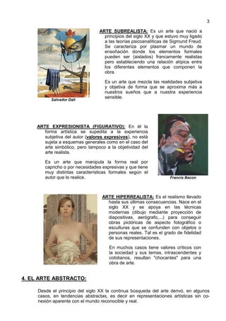 3
Salvador Dalí
ARTE SUBREALISTA: Es un arte que nació a
principios del siglo XX y que estuvo muy ligado
a las teorías psicoanalíticas de Sigmund Freud.
Se caracteriza por plasmar un mundo de
ensoñación donde los elementos formales
pueden ser (aislados) francamente realistas
pero estableciendo una relación atípica entre
los diferentes elementos que componen la
obra.
Es un arte que mezcla las realidades subjetiva
y objetiva de forma que se aproxima más a
nuestros sueños que a nuestra experiencia
sensible.
ARTE EXPRESIONISTA (FIGURATIVO): En él la
forma artística se supedita a la experiencia
subjetiva del autor (valores expresivos), no está
sujeta a esquemas generales como en el caso del
arte simbólico, pero tampoco a la objetividad del
arte realista.
Es un arte que manipula la forma real por
capricho o por necesidades expresivas y que tiene
muy distintas características formales según el
autor que lo realice. Francis Bacon
ARTE HIPERREALISTA: Es el realismo llevado
hasta sus últimas consecuencias. Nace en el
siglo XX y se apoya en las técnicas
modernas (dibujo mediante proyección de
diapositivas, aerógrafo,...) para conseguir
obras pictóricas de aspecto fotográfico o
esculturas que se confunden con objetos o
personas reales. Tal es el grado de fidelidad
de sus representaciones.
En muchos casos tiene valores críticos con
la sociedad y sus temas, intrascendentes y
cotidianos, resultan "chocantes" para una
obra de arte.
4. EL ARTE ABSTRACTO:
Desde el principio del siglo XX la continua búsqueda del arte derivó, en algunos
casos, en tendencias abstractas, es decir en representaciones artísticas sin co-
nexión aparente con el mundo reconocible y real.
 
