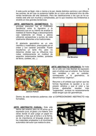 4
A este punto se llegó, más o menos a la par, desde distintos caminos y por diferen-
tes autores; de ahí que no podamos hablar de un único arte abstracto sino de dife-
rentes tendencias del arte abstracto. Pero las clasificaciones a las que se ha so-
metido este arte son muchas y complicadas, por lo que nosotros nos limitaremos a
dividirlo en tres grandes tendencias:
ARTE ABSTRACTO GEOMÉTRICO: Su
principal precursor fue el CUBISMO
(tendencia entre lo figurativo y lo
abstracto) que en su intento de analizar la
realidad al máximo llega a descomponerla
casi totalmente en líneas y planos
utilizando perspectivas y puntos de vista
totalmente diferentes a los tradicionales.
El abstracto geométrico es un arte
científico y matemático, preocupado por el
orden y con carácter previsible. Puede
resultarnos un tanto frío, pero no
debemos olvidar que su influencia nos
rodea cotidianamente en multitud de
aspectos (estampados textiles, portadas
de libros, carteles, etc...)
Piet Mondrian
Jackson Pollock
ARTE ABSTRACTO ORGÁNICO: Se trata
de un arte con más libertad de expresión
para el artista que el anterior. Sus formas
son variables y por su carácter,
contrapuesto a lo geométrico, lo
denominamos "orgánico".
Recurren a él artistas que opinan que las
formas figurativas no ayudan a su ex-
presión artística y que el color y las
formas abstractas resultan más
"sugerentes", aunque no necesariamente
éstas tengan que ser geométricas.
Dentro de esta tendencia podemos citar al EXPRESIONISMO ABSTRACTO más
formalista.
ARTE ABSTRACTO CASUAL: Este arte
deriva del anterior pero en él prima ya la
expresión pura, el gesto y la materia. Son
obras donde el azar juega un papel im-
portante y más que al tema o a la forma,
se da importancia al lenguaje propio de
los materiales empleados o al movimiento
automático del autor que realiza la obra.
Franz Kline
 