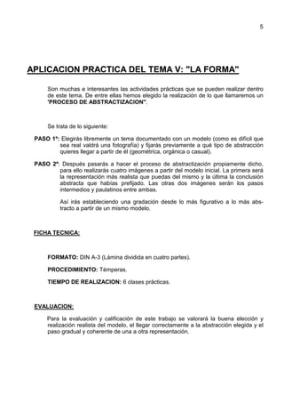 5
APLICACION PRACTICA DEL TEMA V: "LA FORMA"
Son muchas e interesantes las actividades prácticas que se pueden realizar dentro
de este tema. De entre ellas hemos elegido la realización de lo que llamaremos un
'PROCESO DE ABSTRACTIZACION".
Se trata de lo siguiente:
PASO 1º: Elegirás libremente un tema documentado con un modelo (como es difícil que
sea real valdrá una fotografía) y fijarás previamente a qué tipo de abstracción
quieres llegar a partir de él (geométrica, orgánica o casual).
PASO 2º: Después pasarás a hacer el proceso de abstractización propiamente dicho,
para ello realizarás cuatro imágenes a partir del modelo inicial. La primera será
la representación más realista que puedas del mismo y la última la conclusión
abstracta que habías prefijado. Las otras dos imágenes serán los pasos
intermedios y paulatinos entre ambas.
Así irás estableciendo una gradación desde lo más figurativo a lo más abs-
tracto a partir de un mismo modelo.
FICHA TECNICA:
FORMATO: DIN A-3 (Lámina dividida en cuatro partes).
PROCEDIMIENTO: Témperas.
TIEMPO DE REALIZACION: 6 clases prácticas.
EVALUACION:
Para la evaluación y calificación de este trabajo se valorará la buena elección y
realización realista del modelo, el llegar correctamente a la abstracción elegida y el
paso gradual y coherente de una a otra representación.
 