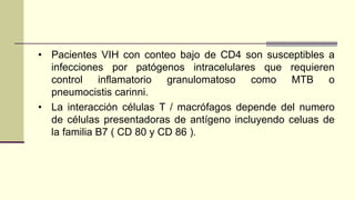 • Pacientes VIH con conteo bajo de CD4 son susceptibles a
infecciones por patógenos intracelulares que requieren
control inflamatorio granulomatoso como MTB o
pneumocistis carinni.
• La interacción células T / macrófagos depende del numero
de células presentadoras de antígeno incluyendo celuas de
la familia B7 ( CD 80 y CD 86 ).
 