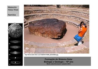 Meteorito
Hoba West

Namíbia




            http://farm2.static.flickr.com/1426/541374859_a0cfc030b2.jpg



                                               Formação do Sistema Solar
                                              Biologia e Geologia – 10º ano
                                                   Maria João Drumond / outubro 2012
 
