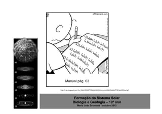 Manual pág. 63

http://3.bp.blogspot.com/-0y_K8s2HOhM/TV5do6y3fdI/AAAAAAAAANo/S4sBzZfYBOs/s320/test.gif




                Formação do Sistema Solar
               Biologia e Geologia – 10º ano
                     Maria João Drumond / outubro 2012
 