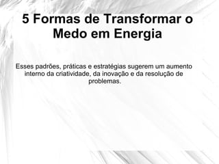 5 Formas de Transformar o
Medo em Energia
Esses padrões, práticas e estratégias sugerem um aumento
interno da criatividade, da inovação e da resolução de
problemas.
 