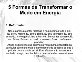 5 Formas de Transformar o
Medo em Energia
Nós estamos a contar histórias a nós mesmos todo o dia.
Eu estou magro. Eu estou gordo. Eu sou talentoso. Eu sou
estúpido. Isto é genial. Isto é horrível. Eu vou ter sucesso. Eu
vou falhar. Estou com medo e ansioso. Estou confiante e
proactivo.
Afinal, as histórias que criamos à volta duma circunstância
particular são muito mais determinantes do sucesso do que a
própria circunstância em si. Elas afectam não só a nossa
vontade de agir, mas também a qualidade das nossas ideias
e soluções.
1. Reformular.
 