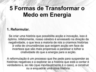 5 Formas de Transformar o
Medo em Energia
Se criar uma história que possibilita acção e inovação, isso é
óptimo. Infelizmente, nosso cérebro é enviesado na direção da
negatividade, o que leva a maioria de nós a criarmos histórias
à volta de circunstâncias que exigem acção em face da
incerteza que são mais propensas a paralisar e tolher a
criatividade do que a energia para a acção.
A reformulação é um processo que lhe pede para suspender as
histórias negativas e a explorar se a história que está a contar é
verdadeira e, se não (que inevitavelmente é o caso), a construir
ou a enquadrar uma nova história.
1. Reformular.
 