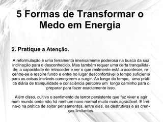 5 Formas de Transformar o
Medo em Energia
A reformulação é uma ferramenta imensamente poderosa na busca da sua
inclinação para o desconhecido. Mas também requer uma certa tranquilida-
de; a capacidade de retroceder e ver o que realmente está a acontecer, re-
centre-se e respire fundo e entre no lugar desconfortável o tempo suficiente
para as coisas incríveis começarem a surgir. Ao longo do tempo, uma práti-
ca diária de tranquilidade e consciência percorre um longo caminho para o
preparar para fazer exactamente isso.
Além disso, cultiva o sentimento de terror persistente que faz viver e agir
num mundo onde não há nenhum novo normal muito mais agradável. E trei-
na-o na prática de soltar pensamentos, entre eles, os destrutivos e as cren-
ças limitantes.
2. Pratique a Atenção.
 